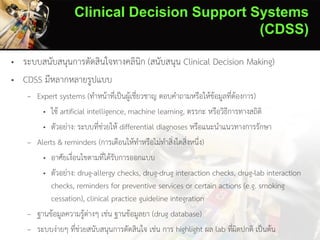 Clinical Decision Support Systems
(CDSS)
• ระบบสนับสนุนการตัดสินใจทางคลินิก (สนับสนุน Clinical Decision Making)
• CDSS มีหลากหลายรูปแบบ
– Expert systems (ทาหน้าที่เป็นผู้เชี่ยวชาญ ตอบคาถามหรือให้ข้อมูลที่ต้องการ)
• ใช้ artificial intelligence, machine learning, ตรรกะ หรือวิธีการทางสถิติ
• ตัวอย่าง: ระบบที่ช่วยให้ differential diagnoses หรือแนะนาแนวทางการรักษา
– Alerts & reminders (การเตือนให้ทาหรือไม่ทาสิ่งใดสิ่งหนึ่ง)
• อาศัยเงื่อนไขตามที่ได้รับการออกแบบ
• ตัวอย่าง: drug-allergy checks, drug-drug interaction checks, drug-lab interaction
checks, reminders for preventive services or certain actions (e.g. smoking
cessation), clinical practice guideline integration
– ฐานข้อมูลความรู้ต่างๆ เช่น ฐานข้อมูลยา (drug database)
– ระบบง่ายๆ ที่ช่วยสนับสนุนการตัดสินใจ เช่น การ highlight ผล lab ที่ผิดปกติ เป็นต้น
 