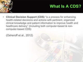 • Clinical Decision Support (CDS) “is a process for enhancing
health-related decisions and actions with pertinent, organized
clinical knowledge and patient information to improve health and
healthcare delivery” (Including both computer-based & non-
computer-based CDS)
(Osheroff et al., 2012)
What Is A CDS?
 