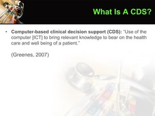 • Computer-based clinical decision support (CDS): “Use of the
computer [ICT] to bring relevant knowledge to bear on the health
care and well being of a patient.”
(Greenes, 2007)
What Is A CDS?
 
