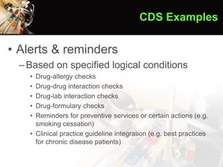 • Alerts & reminders
–Based on specified logical conditions
• Drug-allergy checks
• Drug-drug interaction checks
• Drug-lab interaction checks
• Drug-formulary checks
• Reminders for preventive services or certain actions (e.g.
smoking cessation)
• Clinical practice guideline integration (e.g. best practices
for chronic disease patients)
CDS Examples
 