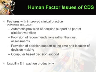 • Features with improved clinical practice
(Kawamoto et al., 2005)
– Automatic provision of decision support as part of
clinician workflow
– Provision of recommendations rather than just
assessments
– Provision of decision support at the time and location of
decision making
– Computer based decision support
• Usability & impact on productivity
Human Factor Issues of CDS
 