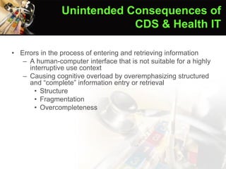 • Errors in the process of entering and retrieving information
– A human-computer interface that is not suitable for a highly
interruptive use context
– Causing cognitive overload by overemphasizing structured
and “complete” information entry or retrieval
• Structure
• Fragmentation
• Overcompleteness
Ash et al. (2004)
Unintended Consequences of
CDS & Health IT
 
