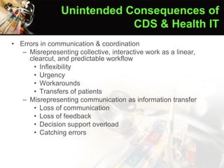 • Errors in communication & coordination
– Misrepresenting collective, interactive work as a linear,
clearcut, and predictable workflow
• Inflexibility
• Urgency
• Workarounds
• Transfers of patients
– Misrepresenting communication as information transfer
• Loss of communication
• Loss of feedback
• Decision support overload
• Catching errors
Ash et al. (2004)
Unintended Consequences of
CDS & Health IT
 