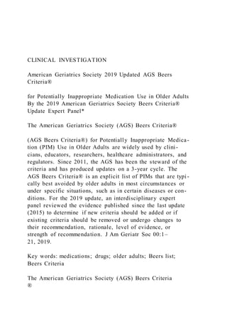 CLINICAL INVESTIGATION
American Geriatrics Society 2019 Updated AGS Beers
Criteria®
for Potentially Inappropriate Medication Use in Older Adults
By the 2019 American Geriatrics Society Beers Criteria®
Update Expert Panel*
The American Geriatrics Society (AGS) Beers Criteria®
(AGS Beers Criteria®) for Potentially Inappropriate Medica-
tion (PIM) Use in Older Adults are widely used by clini-
cians, educators, researchers, healthcare administrators, and
regulators. Since 2011, the AGS has been the steward of the
criteria and has produced updates on a 3-year cycle. The
AGS Beers Criteria® is an explicit list of PIMs that are typi -
cally best avoided by older adults in most circumstances or
under specific situations, such as in certain diseases or con-
ditions. For the 2019 update, an interdisciplinary expert
panel reviewed the evidence published since the last update
(2015) to determine if new criteria should be added or if
existing criteria should be removed or undergo changes to
their recommendation, rationale, level of evidence, or
strength of recommendation. J Am Geriatr Soc 00:1–
21, 2019.
Key words: medications; drugs; older adults; Beers list;
Beers Criteria
The American Geriatrics Society (AGS) Beers Criteria
®
 