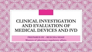 CLINICAL INVESTIGATION
AND EVALUATION OF
MEDICAL DEVICES AND IVD
PREPARED BY : REECHA SHAH
Masters of pharmacy regulatory affairs
 