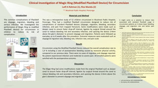 RESEARCH POSTER PRESENTATION DESIGN © 2012
www.PosterPresentations.com
RESEARCH POSTER PRESENTATION DESIGN © 2019
www.PosterPresentations.com
The common complications of Plastibell
are slippage, migration, bleeding and
serious infection. We investigated the
performance of Magic Ring (a modified
Plastibell device) for circumcision in
children to reduce its risk of
complication.
Introduction
This was a retrospective study of 52 children circumcised in Muslimat Public Hospital,
Ponorogo. They had a modified Plastibell circumcision designed to reduce risk of
complications of standard Plastibell devices (slippage, migration, bleeding, secondary
infection, and pain from trapped frenulum). Some modifications were made such as
deeper canal to ensure faster drop-off interval, ligation by surgical thread around the
canal to reduce bleeding risk and secondary infection, and upsizing the device 2-4mm
above the glan’s diameter to prevent slippage and migration. Patients were followed up
everyday up to 8 weeks after the procedure. Outcome measures were evaluated such as
slippage & migration rate, bleeding rate, infection rate, and pain scale
Materials and Method
Circumcision using the Modified Plastibell Device reduced the overall complication rate to
1,9 % including a case of postoperative bleeding caused by excessive physical activity,
compared to our previous data. There were no cases of migration and slippage reported.
No patient experienced infection and moderate to severe pain. All enrolled patients were
satisfied with the postoperative outcome.
Resulit
Conclusion
It might come as a solution to reduce risks
associated with standard Plastibell usage in
circumcision patients as it shows lower bleeding,
slippage, and migration rate and better pain
scale.
References
• World Health Organization (2010). Manual for early infant male circumcision under local
anaesthesia. WHO Library Cataloguing-in-Publication Data.
• World Health Organization (2012). Framework for clinical evaluation of devices for male
circumcision. WHO Press.
• Indonesian Medical Council (2012). Standar Kompetensi Dokter Indonesia. Indonesian
Medical Council.
• Hammed A, Helal AA, Badway R, Goda SH, Yehya A, Razik MA, et al. Ten years
experience with a novel modification of plastibell circumcision. Afr J Paediatr Surg
2014;11:179-83.
• Mavhu W, Larke N, Hatzold K, Ncube G, Weiss HA, Mangenah C, et al. Safety,
acceptability, and feasibility of early infant male circumcision conducted by nurse-
midwives using the AccuCirc device: results of a field study in Zimbabwe. Glob Health Sci
Pract. 2016; 4 Suppl 1:S42-S54. http://dx.doi.org/10.9745/GHSP-D-15-00199
• Jiang M. et al.: Clinical trial of a circumcision device. Med Sci Monit, 2014; 20: 454-462
• Ravisankar G. Pillai & Ziad Al Naieb (2015) Plastibell circumcision supported by a
calcium-alginate fibre dressing to reduce bleeding, Arab Journal of Urology, 13:3, 179-
181, DOI: 10.1016/j.aju.2015.04.001
• Brian J. Morris and Chris Eley (2011). Male Circumcision: An Appraisal of Current
Instrumentation, Biomedical Engineering - From Theory to Applications, Prof. Reza Fazel
(Ed.), ISBN: 978-953-307-637-9, InTech,
• Lazarus J, Alexander A, Rode H: Circumcision complications associated with the Plastibell
device. S Afr Med J. 2007; 97: 192-3.
• Sörensen SM, Sörensen MR: Circumcision with the Plastibell device. A long-term follow-
up. Int Urol Nephrol. 1988; 20: 159-66.
• Mousavi SA, Salehifar E: Circumcision Complications Associated with the Plastibell
Device and Conventional Dissection Surgery: A Trial of 586 Infants of Ages up to 12
Months. Adv Urol. 2008: 606123.
• Nguyen TT, et. Al : Avoidance of general anesthesia for circumcision in infants under 6
months of age using a modified Plastibell technique. Pediatric Surgery International
(2019) 35:619–623
• S. A. Mousavi, E. Salehifar2. (2008). Circumcision Complications Associated with the
Plastibell Device and Conventional Dissection Surgery: A Trial of 586 Infants of Ages up
to 12Months. Hindawi Publishing Corporation Advances in Urology Volume 2008.
• V. Palit, D. K. Menebh, I. Taylor, et al. (2007) A unique service in UK delivering Plastibell
circumcision: review of 9-year results. Pediatr Surg Int 3:45–48 DOI 10.1007/s00383-
006-1805-6
• B. M. Jimoh, I. S. Odunayo, I. Chinwe, et. al. (2016) Plastibell circumcision of 2,276 male
infants: a multi-centre study. Pan African Medical Journal,
Acknowledgement / Contact
• Lutfi Aulia Rahman, MD (+6285645892496)
• Riza Mazidu, MD (+6285655402544)
Lutfi A Rahman (1), Riza Mazidu (2)
(!) Muslimat Public Hospital, Ponorogo
Clinical Investigation of Magic Ring (Modified Plastibell Device) for Circumcision
Discussion
The Magic Ring had some modifications made from the original Plastibell such as deeper
canal to ensure faster drop-off interval, ligation by surgical thread around the canal to
reduce bleeding risk and secondary infection, and upsizing the device 2-4mm above the
glan’s diameter to prevent slippage and migration.
 