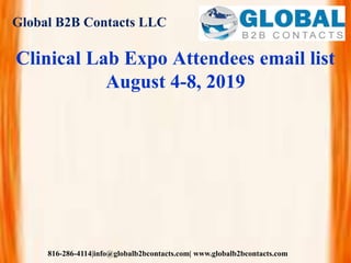 Global B2B Contacts LLC
816-286-4114|info@globalb2bcontacts.com| www.globalb2bcontacts.com
Clinical Lab Expo Attendees email list
August 4-8, 2019
 