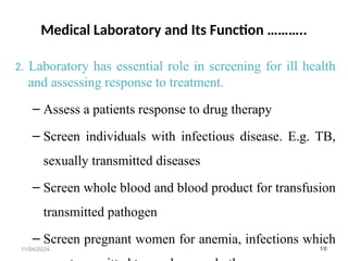 Medical Laboratory and Its Function ………..
2. Laboratory has essential role in screening for ill health
and assessing response to treatment.
– Assess a patients response to drug therapy
– Screen individuals with infectious disease. E.g. TB,
sexually transmitted diseases
– Screen whole blood and blood product for transfusion
transmitted pathogen
– Screen pregnant women for anemia, infections which
11/04/2024 10
 