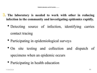 Medical Laboratory and Its Function ………..
3. The laboratory is needed to work with other in reducing
infection in the community and investigating epidemics rapidly.
 Detecting source of infection, identifying carries
contact tracing
 Participating in epidemiological surveys
 On site testing and collection and dispatch of
specimens when an epidemic occurs
 Participating in health education
11/04/2024 11
 