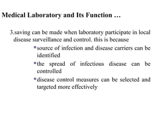Medical Laboratory and Its Function …
3.saving can be made when laboratory participate in local
disease surveillance and control. this is because
source of infection and disease carriers can be
identified
the spread of infectious disease can be
controlled
disease control measures can be selected and
targeted more effectively
 