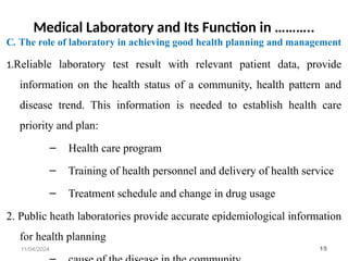 Medical Laboratory and Its Function in ………..
C. The role of laboratory in achieving good health planning and management
1.Reliable laboratory test result with relevant patient data, provide
information on the health status of a community, health pattern and
disease trend. This information is needed to establish health care
priority and plan:
– Health care program
– Training of health personnel and delivery of health service
– Treatment schedule and change in drug usage
2. Public heath laboratories provide accurate epidemiological information
for health planning
11/04/2024 15
 