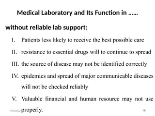 Medical Laboratory and Its Function in ……
without reliable lab support:
I. Patients less likely to receive the best possible care
II. resistance to essential drugs will to continue to spread
III. the source of disease may not be identified correctly
IV. epidemics and spread of major communicable diseases
will not be checked reliably
V. Valuable financial and human resource may not use
properly.
11/04/2024 16
 