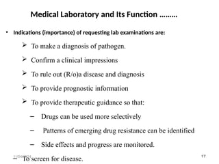 Medical Laboratory and Its Function ………
• Indications (importance) of requesting lab examinations are:
 To make a diagnosis of pathogen.
 Confirm a clinical impressions
 To rule out (R/o)a disease and diagnosis
 To provide prognostic information
 To provide therapeutic guidance so that:
– Drugs can be used more selectively
– Patterns of emerging drug resistance can be identified
– Side effects and progress are monitored.
– To screen for disease.
11/04/2024 17
 