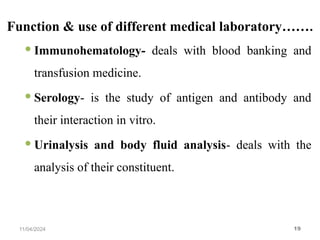 Function & use of different medical laboratory…….
 Immunohematology- deals with blood banking and
transfusion medicine.
 Serology- is the study of antigen and antibody and
their interaction in vitro.
 Urinalysis and body fluid analysis- deals with the
analysis of their constituent.
11/04/2024 19
 