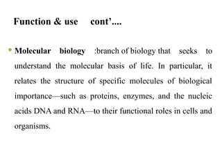 Function & use cont’....
 Molecular biology :branch of biology that seeks to
understand the molecular basis of life. In particular, it
relates the structure of specific molecules of biological
importance—such as proteins, enzymes, and the nucleic
acids DNA and RNA—to their functional roles in cells and
organisms.
 