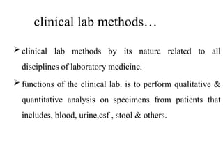 clinical lab methods…
 clinical lab methods by its nature related to all
disciplines of laboratory medicine.
 functions of the clinical lab. is to perform qualitative &
quantitative analysis on specimens from patients that
includes, blood, urine,csf , stool & others.
 