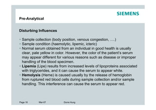 Pre-Analytical


Disturbing Influences

  Sample collection (body position, venous congestion, ….)
  Sample condition (haemolytic, lipemic, icteric)
  Normal serum obtained from an individual in good health is usually
  clear, pale yellow in color. However, the color of the patient’s serum
  may appear different for various reasons such as disease or improper
  handling of the blood specimen.
  Lipemia (Lipe) results from increased levels of lipoproteins associated
  with triglycerides, and it can cause the serum to appear white.
  Hemolysis (Heme) is caused usually by the release of hemoglobin
  from ruptured red blood cells during sample collection and/or sample
  handling. This interference can cause the serum to appear red.



Page 16     Mar-07         Dorra Hung
 