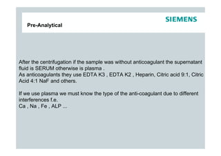 Pre-Analytical




After the centrifugation if the sample was without anticoagulant the supernatant
fluid is SERUM otherwise is plasma .
As anticoagulants they use EDTA K3 , EDTA K2 , Heparin, Citric acid 9:1, Citric
Acid 4:1 NaF and others.

If we use plasma we must know the type of the anti-coagulant due to different
interferences f.e.
Ca , Na , Fe , ALP ...
 