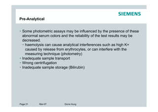 Pre-Analytical


  Some photometric assays may be influenced by the presence of these
  abnormal serum colors and the reliability of the test results may be
  decreased.
    haemolysis can cause analytical interferences such as high K+
    caused by release from erythrocytes, or can interfere with the
    measuring technique (photometry)
  Inadequate sample transport
  Wrong centrifugation
  Inadequate sample storage (Bilirubin)




Page 21    Mar-07         Dorra Hung
 