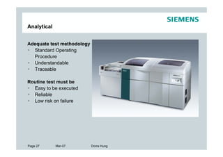Analytical


Adequate test methodology
  Standard Operating
  Procedure
  Understandable
  Traceable

Routine test must be
  Easy to be executed
  Reliable
  Low risk on failure




Page 27      Mar-07         Dorra Hung
 