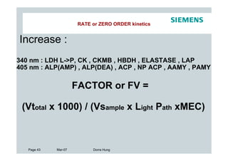 RATE or ZERO ORDER kinetics


Increase :
340 nm : LDH L->P, CK , CKMB , HBDH , ELASTASE , LAP
405 nm : ALP(AMP) , ALP(DEA) , ACP , NP ACP , AAMY , PAMY

                      FACTOR or FV =

 (Vtotal x 1000) / (Vsample x Light Path xMEC)



   Page 43   Mar-07         Dorra Hung
 