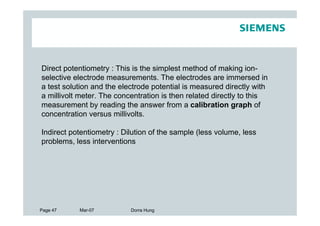 Direct potentiometry : This is the simplest method of making ion-
selective electrode measurements. The electrodes are immersed in
a test solution and the electrode potential is measured directly with
a millivolt meter. The concentration is then related directly to this
measurement by reading the answer from a calibration graph of
concentration versus millivolts.

Indirect potentiometry : Dilution of the sample (less volume, less
problems, less interventions




Page 47    Mar-07          Dorra Hung
 