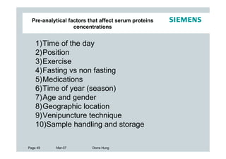 Pre-analytical factors that affect serum proteins
                   concentrations


    1)Time of the day
    2)Position
    3)Exercise
    4)Fasting vs non fasting
    5)Medications
    6)Time of year (season)
    7)Age and gender
    8)Geographic location
    9)Venipuncture technique
    10)Sample handling and storage

Page 49    Mar-07         Dorra Hung
 