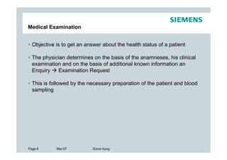 Medical Examination


  Objective is to get an answer about the health status of a patient

  The physician determines on the basis of the anamneses, his clinical
  examination and on the basis of additional known information an
  Enquiry   Examination Request

  This is followed by the necessary preparation of the patient and blood
  sampling




Page 8      Mar-07          Dorra Hung
 