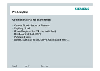 Pre-Analytical


Common material for examination

  Venous Blood (Serum or Plasma)
  Capillary blood
  Urine (Single shot or 24 hour collection)
  Cerebrospinal fluid (CSF)
  Puncture Fluids
  Others, such as Faeces, Saliva, Gastric acid, Hair…..




Page 9      Mar-07         Dorra Hung
 