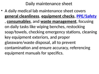 Daily maintenance sheet
• A daily medical lab maintenance sheet covers
general cleanliness, equipment checks, PPE/Safety
, consumables, and waste management, focusing
on daily tasks like wiping benches, restocking
soap/towels, checking emergency stations, cleaning
key equipment exteriors, and proper
glassware/waste disposal, all to prevent
contamination and ensure accuracy, referencing
equipment manuals for specifics.
 