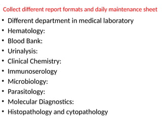Collect different report formats and daily maintenance sheet
• Different department in medical laboratory
• Hematology:
• Blood Bank:
• Urinalysis:
• Clinical Chemistry:
• Immunoserology
• Microbiology:
• Parasitology:
• Molecular Diagnostics:
• Histopathology and cytopathology
 