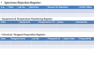 • Specimen Rejection Register:
S.N. Date Lab No. Specimen Reason for Rejection Action Taken
• Equipment & Temperature Monitoring Register:
Date Equipment Temperature (°C) Status Checked By
• Chemical / Reagent Preparation Register:
Date Reagent Name Lot No. Prepared On Expiry Date Prepared By
 