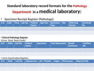 Standard laboratory record formats for the Pathology
Department in a medical laboratory:
• Specimen Receipt Register (Pathology):
S.N. Date Time Lab No. Patient
Name
Age/Sex Specimen
Type
Site Referring
Doctor
Received
By
• Clinical Pathology Register
(Urine, Stool, Body Fluids)
S.N. Date Lab No. Patient
Name
Specimen Test Requested Result
Summary
Verified
By
• Urine Examination Register:
S.N. Date Lab No. Appearance pH Protein Sugar Microscopy Reported By
 