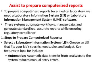 Assist to prepare computerized reports
• To prepare computerized reports for a medical laboratory, we
need a Laboratory Information System (LIS) or Laboratory
Information Management System (LIMS) software.
• These systems automate workflows, manage data, and
generate standardized, accurate reports while ensuring
regulatory compliance.
1. Steps to Prepare Computerized Reports:
• Select a Laboratory Information System (LIS): Choose an LIS
that fits your lab's specific needs, size, and budget. Key
features to look for include:
– Automation: Automatic data transfer from analyzers to the
system reduces manual entry errors.
 