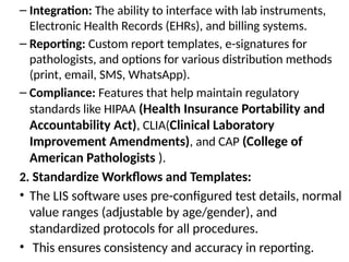 – Integration: The ability to interface with lab instruments,
Electronic Health Records (EHRs), and billing systems.
– Reporting: Custom report templates, e-signatures for
pathologists, and options for various distribution methods
(print, email, SMS, WhatsApp).
– Compliance: Features that help maintain regulatory
standards like HIPAA (Health Insurance Portability and
Accountability Act), CLIA(Clinical Laboratory
Improvement Amendments), and CAP (College of
American Pathologists ).
2. Standardize Workflows and Templates:
• The LIS software uses pre-configured test details, normal
value ranges (adjustable by age/gender), and
standardized protocols for all procedures.
• This ensures consistency and accuracy in reporting.
 