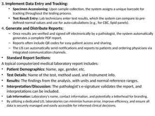 3. Implement Data Entry and Tracking:
• Specimen Accessioning: Upon sample collection, the system assigns a unique barcode for
tracking throughout the testing process.
• Test Result Entry: Lab technicians enter test results, which the system can compare to pre-
defined normal values and use for auto-calculations (e.g., for CBC, lipid panels).
4. Generate and Distribute Reports:
– Once results are verified and signed off electronically by a pathologist, the system automatically
generates a complete PDF report.
– Reports often include QR codes for easy patient access and sharing.
– The LIS can automatically send notifications and reports to patients and ordering physicians via
integrated communication channels.
• Standard Report Sections:
A typical computerized medical laboratory report includes:
• Patient Demographics: Name, age, gender, etc.
• Test Details: Name of the test, method used, and instrument info.
• Results: The findings from the analysis, with units and normal reference ranges.
• Interpretation/Discussion: The pathologist's e-signature validates the report, and
interpretations can be included.
• Lab Information: Laboratory's name, contact information, and potentially a letterhead for branding.
• By utilizing a dedicated LIS, laboratories can minimize human error, improve efficiency, and ensure all
data is securely managed and easily accessible for informed clinical decisions.
 