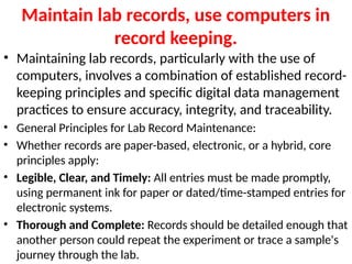 Maintain lab records, use computers in
record keeping.
• Maintaining lab records, particularly with the use of
computers, involves a combination of established record-
keeping principles and specific digital data management
practices to ensure accuracy, integrity, and traceability.
• General Principles for Lab Record Maintenance:
• Whether records are paper-based, electronic, or a hybrid, core
principles apply:
• Legible, Clear, and Timely: All entries must be made promptly,
using permanent ink for paper or dated/time-stamped entries for
electronic systems.
• Thorough and Complete: Records should be detailed enough that
another person could repeat the experiment or trace a sample's
journey through the lab.
 