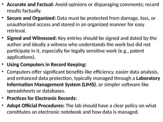 • Accurate and Factual: Avoid opinions or disparaging comments; record
results factually.
• Secure and Organized: Data must be protected from damage, loss, or
unauthorized access and stored in an organized manner for easy
retrieval.
• Signed and Witnessed: Key entries should be signed and dated by the
author and ideally a witness who understands the work but did not
participate in it, especially for legally sensitive work (e.g., patent
applications).
• Using Computers in Record Keeping:
• Computers offer significant benefits like efficiency, easier data analysis,
and enhanced data protection, typically managed through a Laboratory
Information Management System (LIMS), or simpler software like
spreadsheets or databases.
• Practices for Electronic Records:
• Adopt Official Procedures: The lab should have a clear policy on what
constitutes an electronic notebook and how data is managed.
 