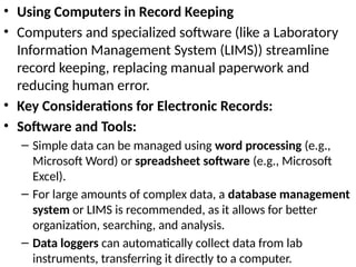 • Using Computers in Record Keeping
• Computers and specialized software (like a Laboratory
Information Management System (LIMS)) streamline
record keeping, replacing manual paperwork and
reducing human error.
• Key Considerations for Electronic Records:
• Software and Tools:
– Simple data can be managed using word processing (e.g.,
Microsoft Word) or spreadsheet software (e.g., Microsoft
Excel).
– For large amounts of complex data, a database management
system or LIMS is recommended, as it allows for better
organization, searching, and analysis.
– Data loggers can automatically collect data from lab
instruments, transferring it directly to a computer.
 