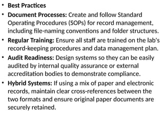 • Best Practices
• Document Processes: Create and follow Standard
Operating Procedures (SOPs) for record management,
including file-naming conventions and folder structures.
• Regular Training: Ensure all staff are trained on the lab's
record-keeping procedures and data management plan.
• Audit Readiness: Design systems so they can be easily
audited by internal quality assurance or external
accreditation bodies to demonstrate compliance.
• Hybrid Systems: If using a mix of paper and electronic
records, maintain clear cross-references between the
two formats and ensure original paper documents are
securely retained.
 
