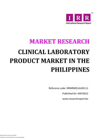 MARKET RESEARCH
                           CLINICAL LABORATORY
                         PRODUCT MARKET IN THE
                                     PHILIPPINES

                                                                      Reference code: IRRMRMCLAUG9-11

                                                                                Published On: MAY2012

                                                                                www.researchreport.biz




Market Research on Retail industry @IRR

This profile is a licensed product and is not to be photocopied
 