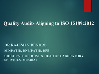 Quality Audit- Aligning to ISO 15189:2012
DR RAJESH V BENDRE
MD(PATH), DNB(PATH), DPB
CHIEF PATHOLOGIST & HEAD OF LABORATORY
SERVICES, MUMBAI
 