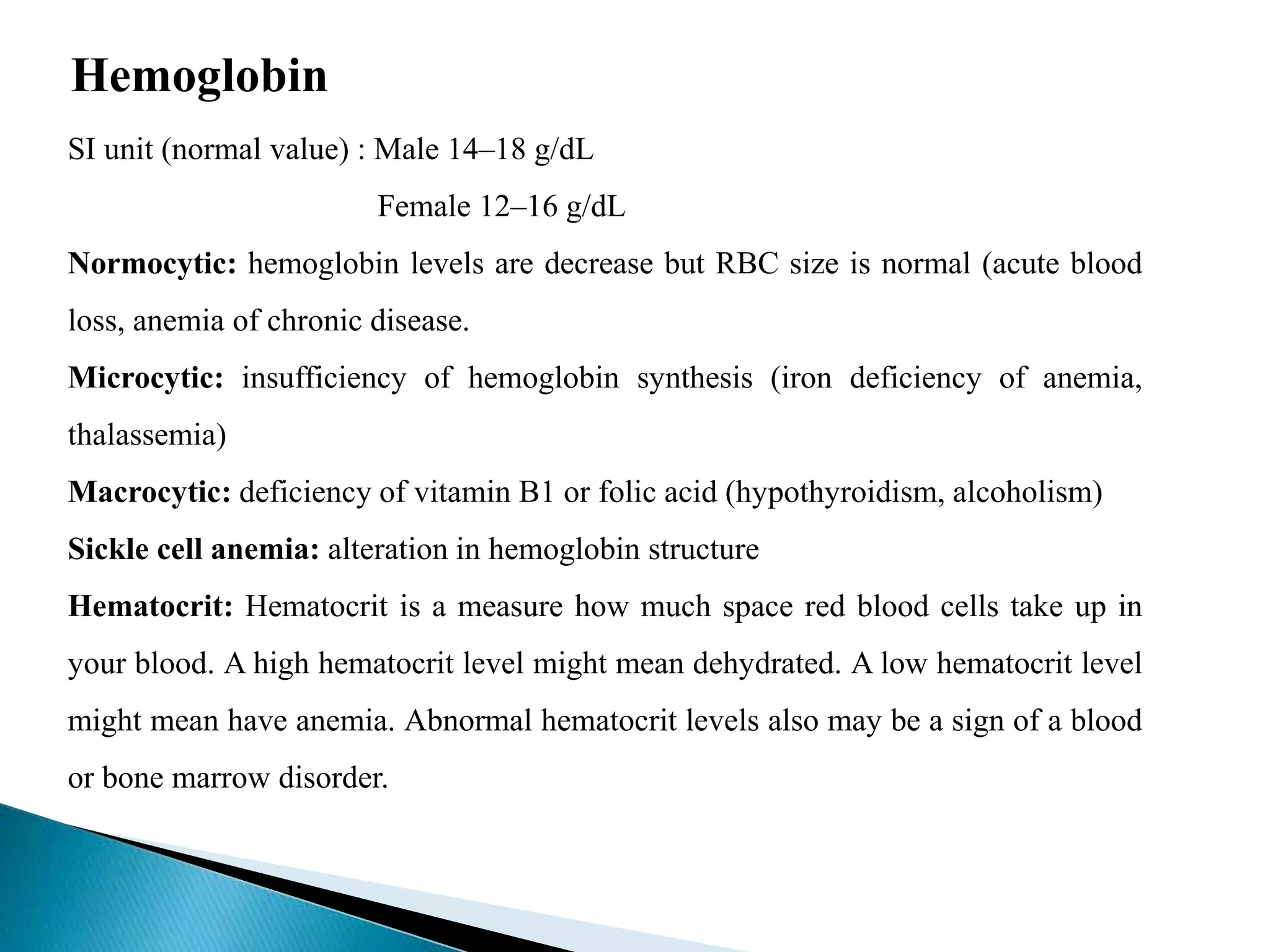 Hemoglobin
SI unit (normal value) : Male 14–18 g/dL
Female 12–16 g/dL
Normocytic: hemoglobin levels are decrease but RBC size is normal (acute blood
loss, anemia of chronic disease.
Microcytic: insufficiency of hemoglobin synthesis (iron deficiency of anemia,
thalassemia)
Macrocytic: deficiency of vitamin B1 or folic acid (hypothyroidism, alcoholism)
Sickle cell anemia: alteration in hemoglobin structure
Hematocrit: Hematocrit is a measure how much space red blood cells take up in
your blood. A high hematocrit level might mean dehydrated. A low hematocrit level
might mean have anemia. Abnormal hematocrit levels also may be a sign of a blood
or bone marrow disorder.
 