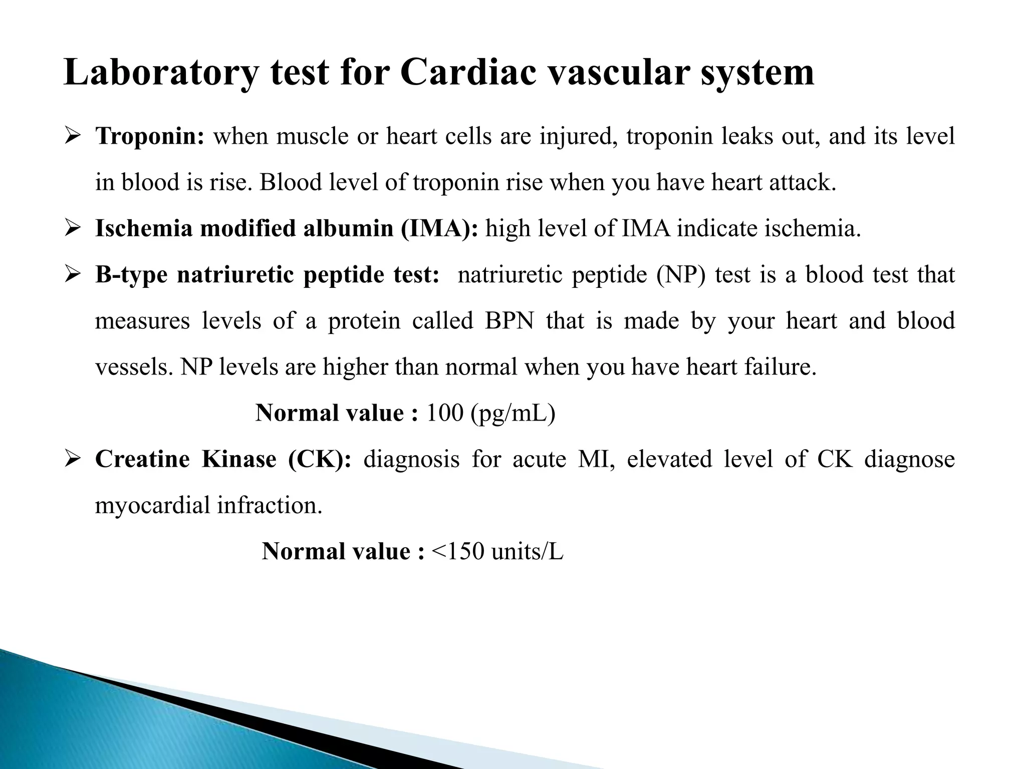 Laboratory test for Cardiac vascular system
 Troponin: when muscle or heart cells are injured, troponin leaks out, and its level
in blood is rise. Blood level of troponin rise when you have heart attack.
 Ischemia modified albumin (IMA): high level of IMA indicate ischemia.
 B-type natriuretic peptide test: natriuretic peptide (NP) test is a blood test that
measures levels of a protein called BPN that is made by your heart and blood
vessels. NP levels are higher than normal when you have heart failure.
Normal value : 100 (pg/mL)
 Creatine Kinase (CK): diagnosis for acute MI, elevated level of CK diagnose
myocardial infraction.
Normal value : <150 units/L
 