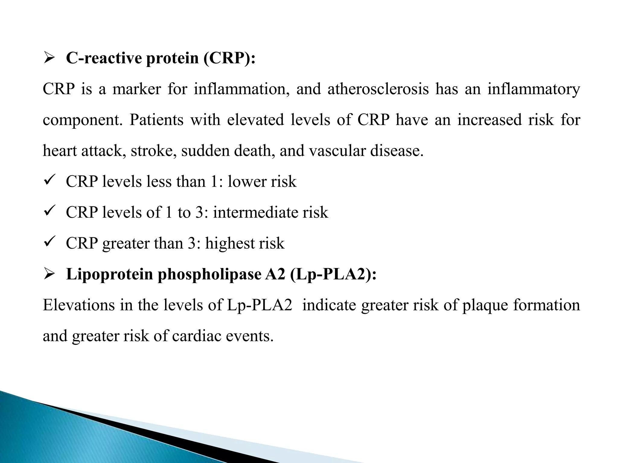  C-reactive protein (CRP):
CRP is a marker for inflammation, and atherosclerosis has an inflammatory
component. Patients with elevated levels of CRP have an increased risk for
heart attack, stroke, sudden death, and vascular disease.
 CRP levels less than 1: lower risk
 CRP levels of 1 to 3: intermediate risk
 CRP greater than 3: highest risk
 Lipoprotein phospholipase A2 (Lp-PLA2):
Elevations in the levels of Lp-PLA2 indicate greater risk of plaque formation
and greater risk of cardiac events.
 