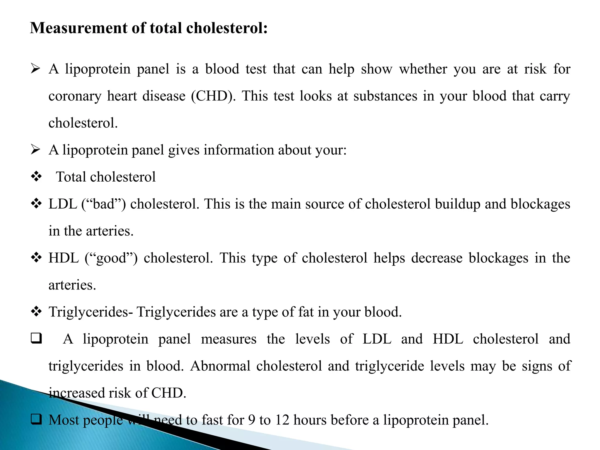 Measurement of total cholesterol:
 A lipoprotein panel is a blood test that can help show whether you are at risk for
coronary heart disease (CHD). This test looks at substances in your blood that carry
cholesterol.
 A lipoprotein panel gives information about your:
 Total cholesterol
 LDL (“bad”) cholesterol. This is the main source of cholesterol buildup and blockages
in the arteries.
 HDL (“good”) cholesterol. This type of cholesterol helps decrease blockages in the
arteries.
 Triglycerides- Triglycerides are a type of fat in your blood.
 A lipoprotein panel measures the levels of LDL and HDL cholesterol and
triglycerides in blood. Abnormal cholesterol and triglyceride levels may be signs of
increased risk of CHD.
 Most people will need to fast for 9 to 12 hours before a lipoprotein panel.
 