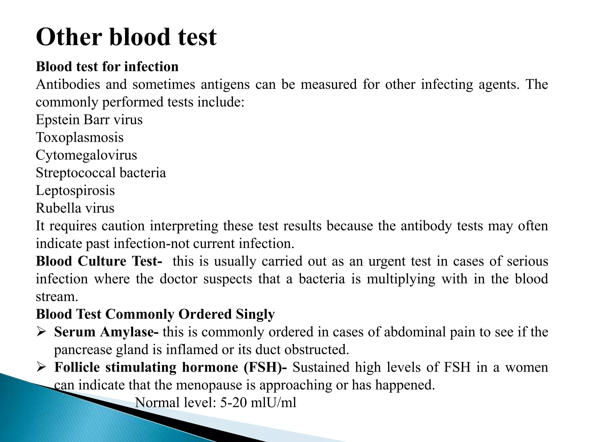 Other blood test
Blood test for infection
Antibodies and sometimes antigens can be measured for other infecting agents. The
commonly performed tests include:
Epstein Barr virus
Toxoplasmosis
Cytomegalovirus
Streptococcal bacteria
Leptospirosis
Rubella virus
It requires caution interpreting these test results because the antibody tests may often
indicate past infection-not current infection.
Blood Culture Test- this is usually carried out as an urgent test in cases of serious
infection where the doctor suspects that a bacteria is multiplying with in the blood
stream.
Blood Test Commonly Ordered Singly
 Serum Amylase- this is commonly ordered in cases of abdominal pain to see if the
pancrease gland is inflamed or its duct obstructed.
 Follicle stimulating hormone (FSH)- Sustained high levels of FSH in a women
can indicate that the menopause is approaching or has happened.
Normal level: 5-20 mlU/ml
 