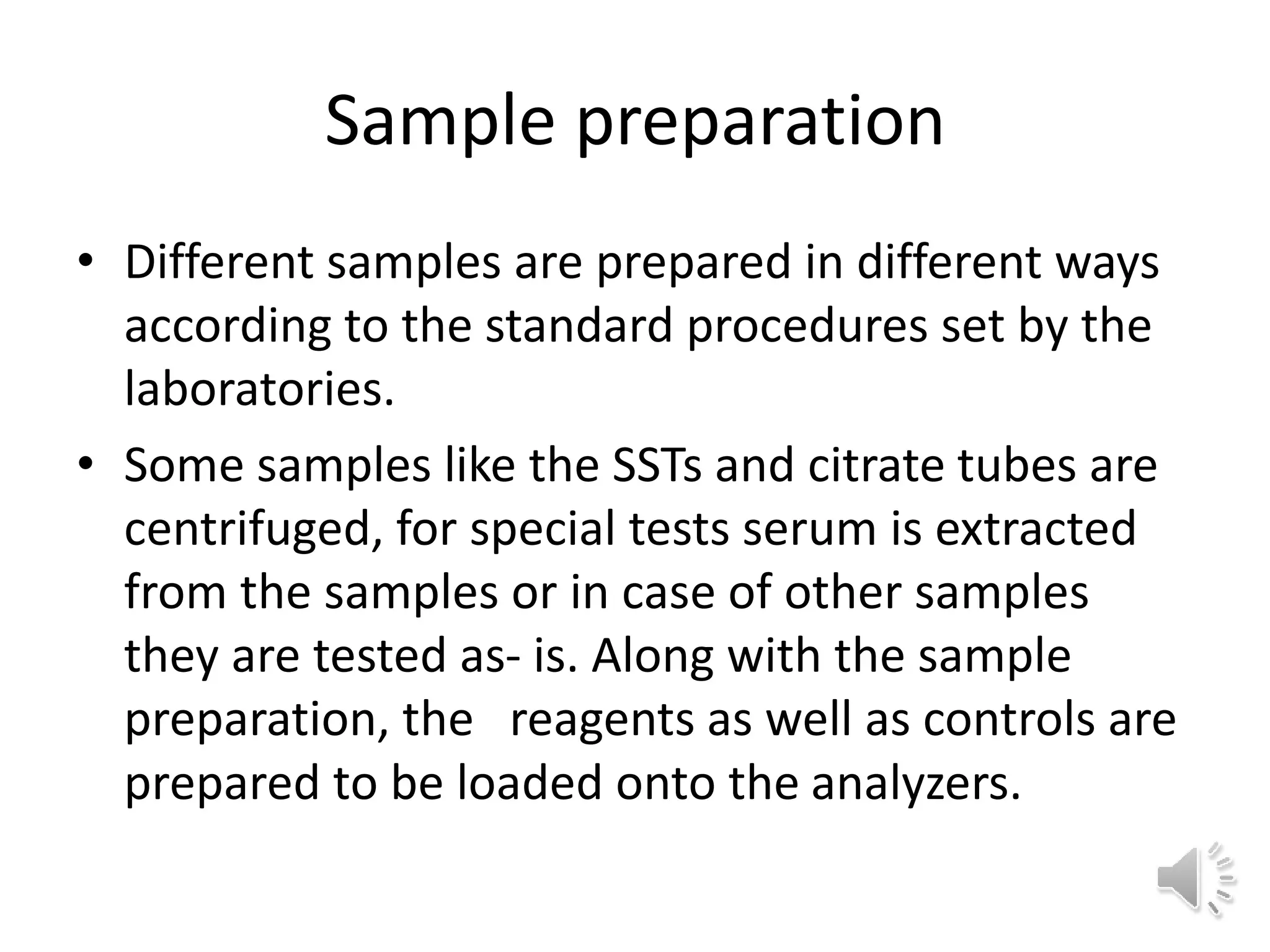 Sample preparation
• Different samples are prepared in different ways
according to the standard procedures set by the
laboratories.
• Some samples like the SSTs and citrate tubes are
centrifuged, for special tests serum is extracted
from the samples or in case of other samples
they are tested as- is. Along with the sample
preparation, the reagents as well as controls are
prepared to be loaded onto the analyzers.
 