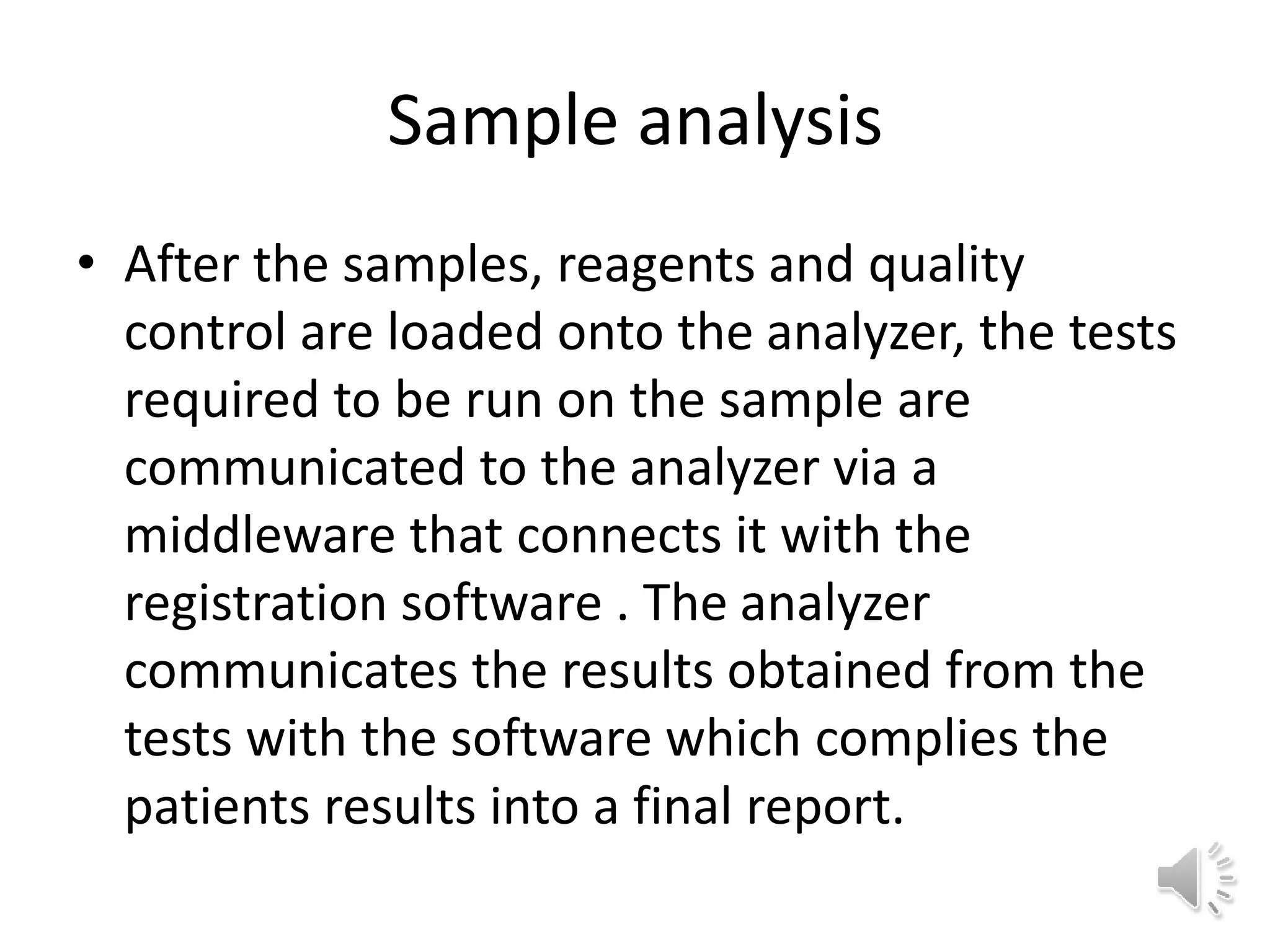Sample analysis
• After the samples, reagents and quality
control are loaded onto the analyzer, the tests
required to be run on the sample are
communicated to the analyzer via a
middleware that connects it with the
registration software . The analyzer
communicates the results obtained from the
tests with the software which complies the
patients results into a final report.
 
