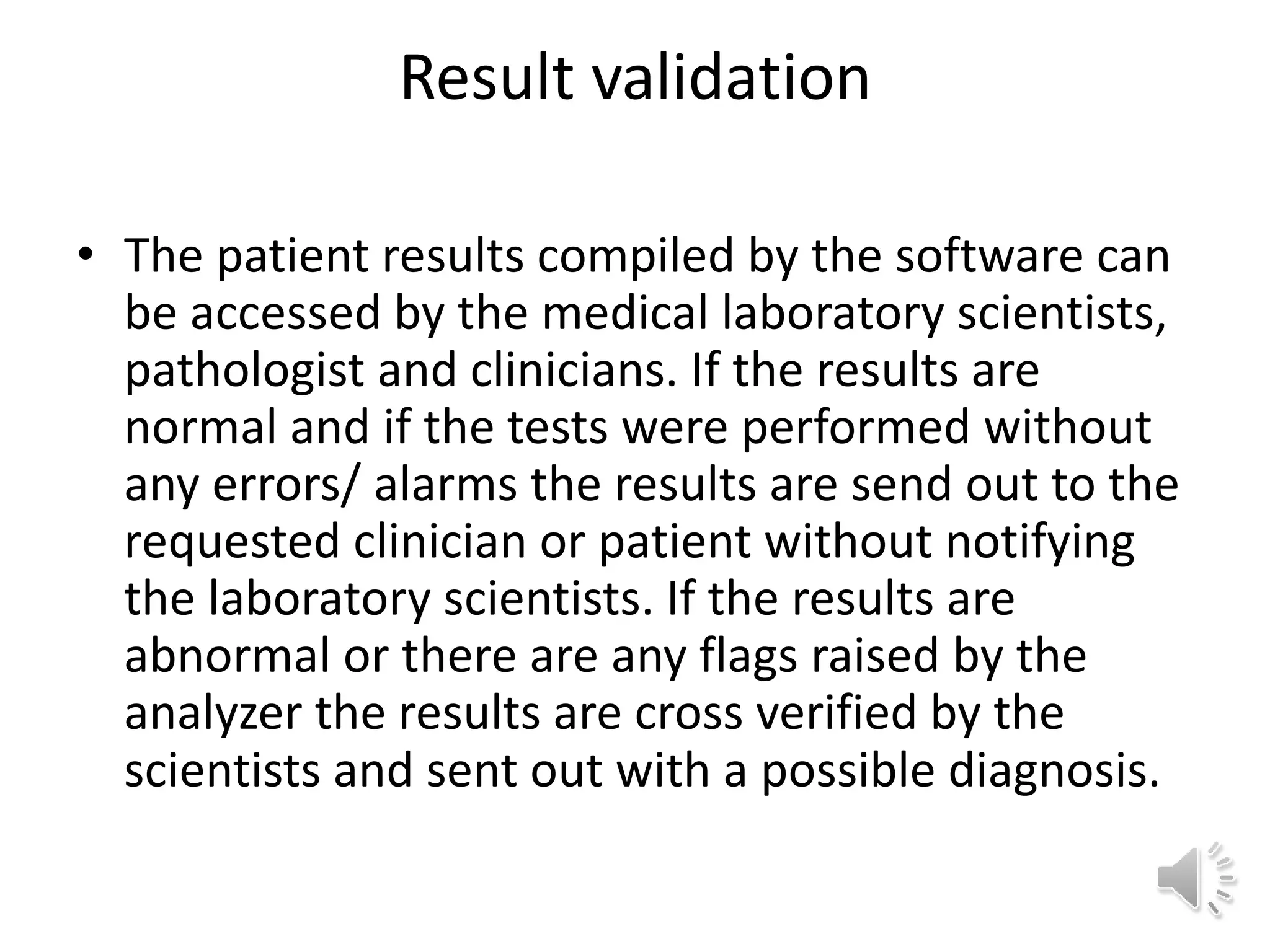 Result validation
• The patient results compiled by the software can
be accessed by the medical laboratory scientists,
pathologist and clinicians. If the results are
normal and if the tests were performed without
any errors/ alarms the results are send out to the
requested clinician or patient without notifying
the laboratory scientists. If the results are
abnormal or there are any flags raised by the
analyzer the results are cross verified by the
scientists and sent out with a possible diagnosis.
 